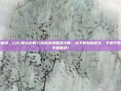 lol t1壁纸，LOL粉丝必看T1战队高燃壁纸攻略，从下载到自定义，手把手教你打造专属壁纸！
