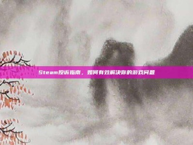 Steam投诉指南，如何有效解决你的游戏问题