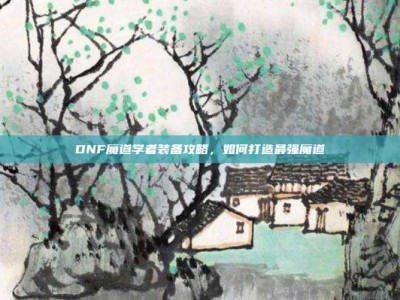 DNF魔道学者装备攻略，如何打造最强魔道
