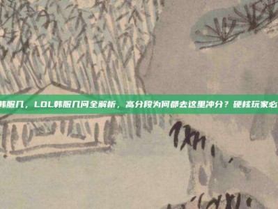 lol韩服几，LOL韩服几问全解析，高分段为何都去这里冲分？硬核玩家必修课