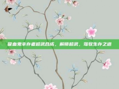 吸血鬼幸存者超武合成，解锁超武，驾驭生存之道