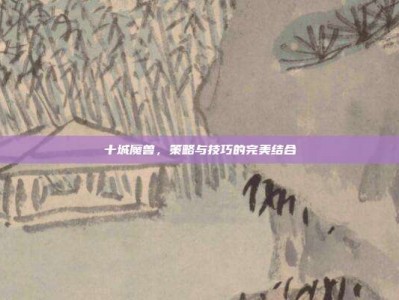 十城魔兽，策略与技巧的完美结合