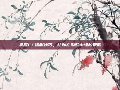 掌握CF福利技巧，让你在游戏中轻松取胜