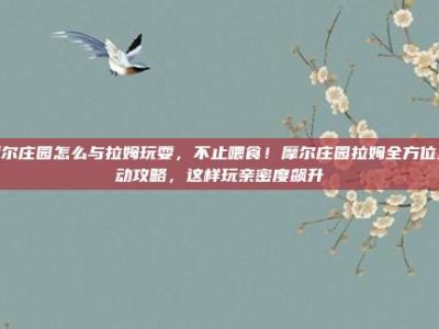 摩尔庄园怎么与拉姆玩耍，不止喂食！摩尔庄园拉姆全方位互动攻略，这样玩亲密度飙升