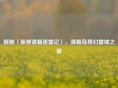 探秘〈原神清籁逐雷记〉，清籁岛奇幻雷域之旅