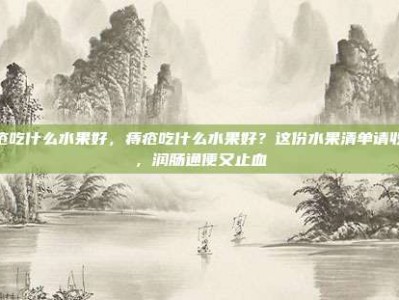 痔疮吃什么水果好，痔疮吃什么水果好？这份水果清单请收好，润肠通便又止血