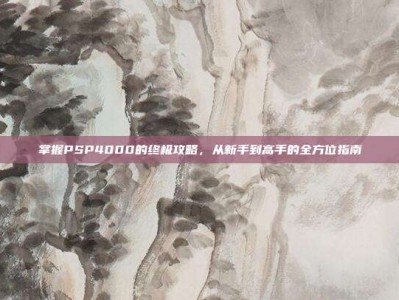 掌握PSP4000的终极攻略，从新手到高手的全方位指南