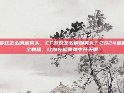 cf游戏怎么调烟雾头，CF游戏怎么调烟雾头？2024最新最全教程，让你在烟雾弹中开天眼
