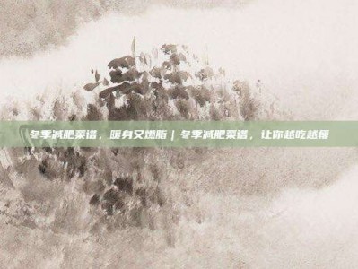 冬季减肥菜谱，暖身又燃脂｜冬季减肥菜谱，让你越吃越瘦