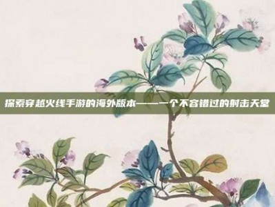探索穿越火线手游的海外版本——一个不容错过的射击天堂