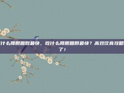 吃什么降胆固醇最快，吃什么降胆固醇最快？高效饮食攻略来了！