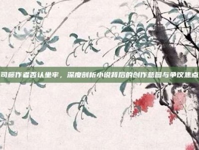 司藤作者否认坐牢，深度剖析小说背后的创作意图与争议焦点