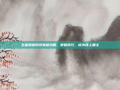 王者荣耀对线英雄攻略，掌握技巧，成为线上霸主