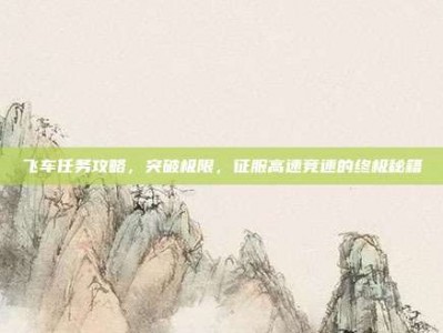 飞车任务攻略，突破极限，征服高速竞速的终极秘籍