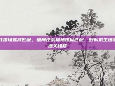 逆战猎场炼狱匹配，破局逆战猎场炼狱匹配，野队求生法则与通关秘籍