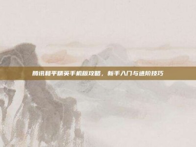腾讯和平精英手机版攻略，新手入门与进阶技巧