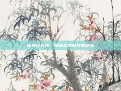 侏罗纪天龙，揭秘恐龙时代的霸主