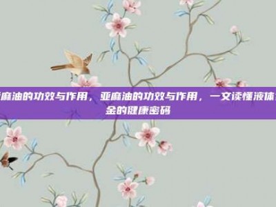 亚麻油的功效与作用，亚麻油的功效与作用，一文读懂液体黄金的健康密码