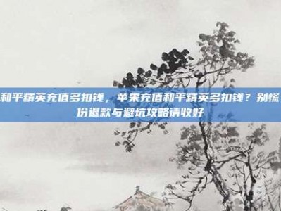 苹果和平精英充值多扣钱，苹果充值和平精英多扣钱？别慌！这份退款与避坑攻略请收好