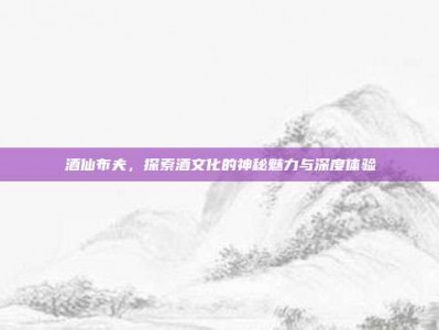 酒仙布夫，探索酒文化的神秘魅力与深度体验