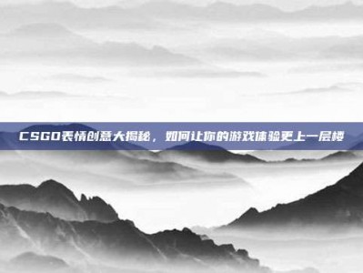 CSGO表情创意大揭秘，如何让你的游戏体验更上一层楼