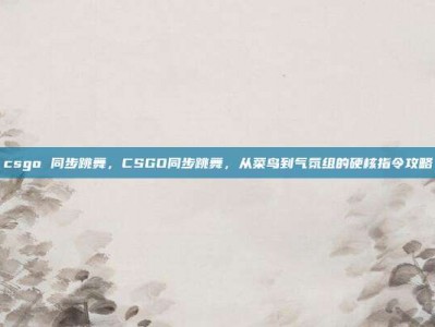 csgo 同步跳舞，CSGO同步跳舞，从菜鸟到气氛组的硬核指令攻略