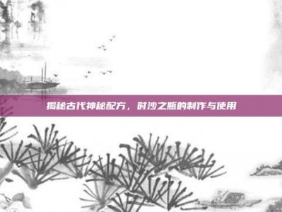 揭秘古代神秘配方，时沙之瓶的制作与使用