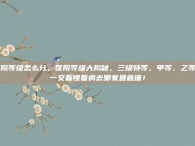 医院等级怎么分，医院等级大揭秘，三级特等、甲等、乙等…一文看懂看病去哪家最靠谱！