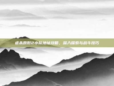 虐杀原形2小队地址攻略，深入探索与战斗技巧