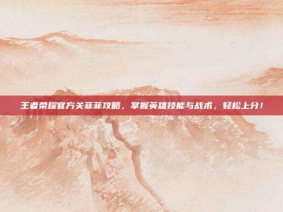 王者荣耀官方关菲菲攻略，掌握英雄技能与战术，轻松上分！