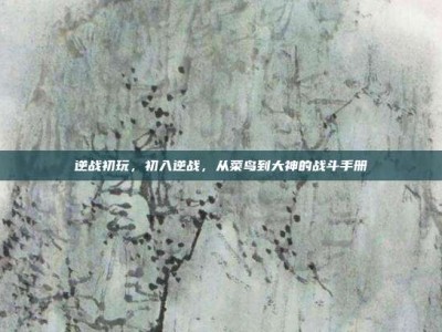 逆战初玩，初入逆战，从菜鸟到大神的战斗手册