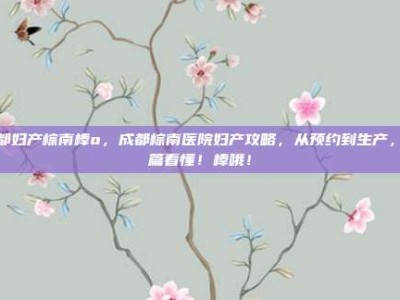 成都妇产棕南棒o，成都棕南医院妇产攻略，从预约到生产，一篇看懂！棒哦！