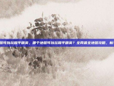 哪个地图可以玩和平精英，哪个地图可以玩和平精英？全网最全地图攻略，新手必看！