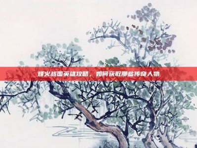 烽火战国英雄攻略，如何获取那些传奇人物