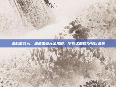 逆战击败元，逆战击败元全攻略，掌握这些技巧轻松过关