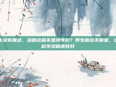 男生没有喉结，没喉结就不是纯爷们？男生喉结不明显，这份科学攻略请收好
