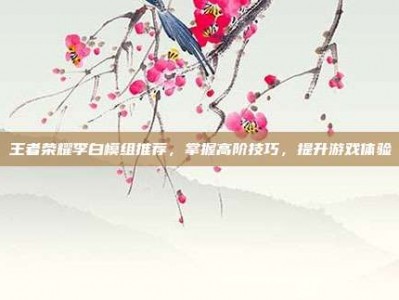 王者荣耀李白模组推荐，掌握高阶技巧，提升游戏体验