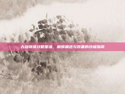 古剑奇谭攻略星蕴，解锁角色与装备的终极指南