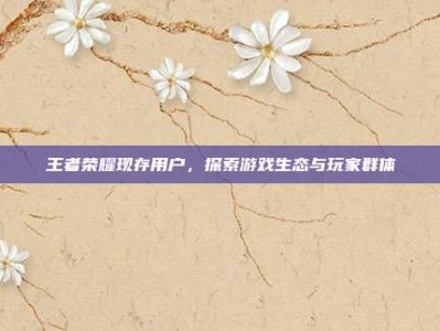 王者荣耀现存用户，探索游戏生态与玩家群体