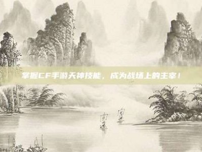 掌握CF手游天神技能，成为战场上的主宰！