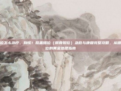 膝盖错位怎么治疗，别慌！膝盖错位（髌骨脱位）急救与康复完整攻略，从错位到复位的黄金处理指南
