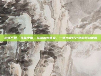 龙虾产地，寻味中国，从湖泊到餐桌，一张小龙虾产地的寻鲜地图