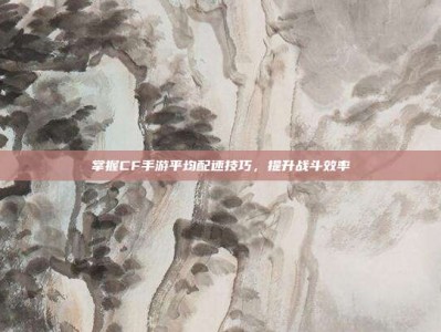 掌握CF手游平均配速技巧，提升战斗效率