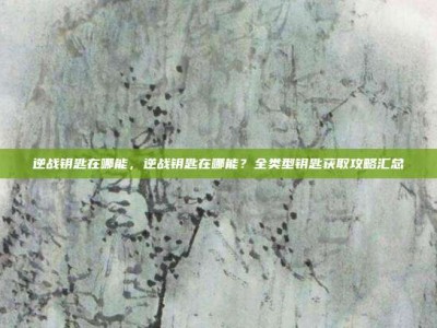 逆战钥匙在哪能，逆战钥匙在哪能？全类型钥匙获取攻略汇总