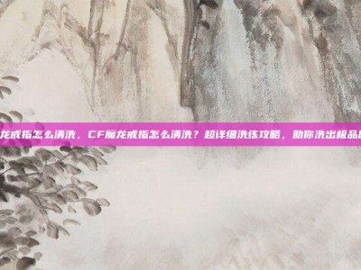 cf魔龙戒指怎么清洗，CF魔龙戒指怎么清洗？超详细洗练攻略，助你洗出极品属性！