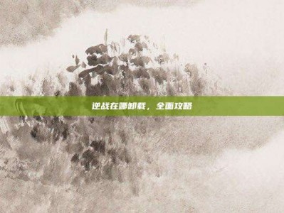 逆战在哪卸载，全面攻略