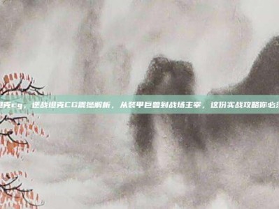 逆战坦克cg，逆战坦克CG震撼解析，从装甲巨兽到战场主宰，这份实战攻略你必须掌握