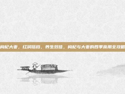 枸杞大枣，红润搭档，养生效佳，枸杞与大枣的四季食用全攻略