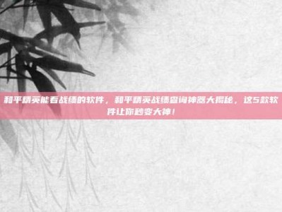 和平精英能看战绩的软件，和平精英战绩查询神器大揭秘，这5款软件让你秒变大神！