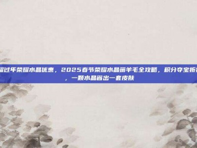 王者荣耀过年荣耀水晶优惠，2025春节荣耀水晶薅羊毛全攻略，积分夺宝折扣+技巧，一颗水晶省出一套皮肤